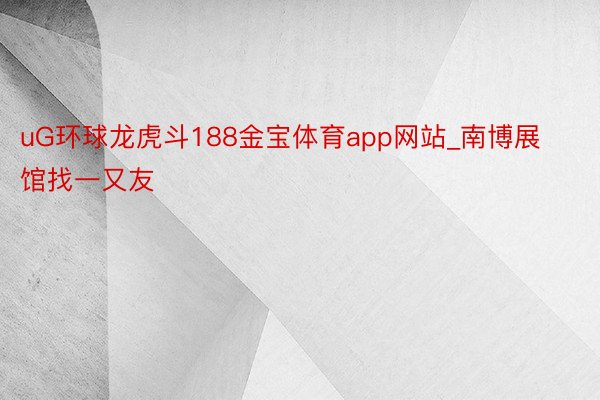 uG环球龙虎斗188金宝体育app网站_南博展馆找一又友