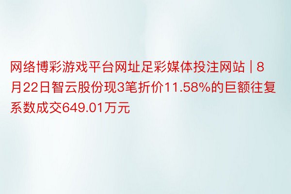 网络博彩游戏平台网址足彩媒体投注网站 | 8月22日智云股份现3笔折价11.58%的巨额往复 系数成交649.01万元