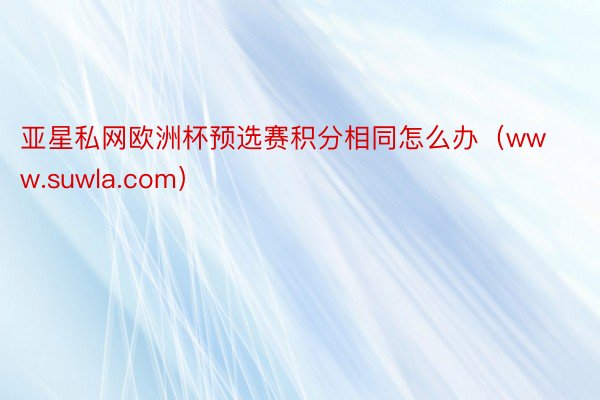 亚星私网欧洲杯预选赛积分相同怎么办（www.suwla.com）