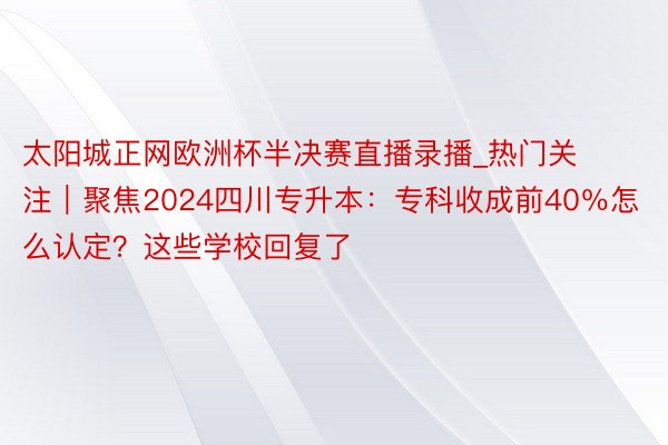 太阳城正网欧洲杯半决赛直播录播_热门关注｜聚焦2024四川专升本：专科收成前40％怎么认定？这些学校回复了