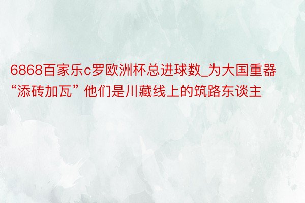 6868百家乐c罗欧洲杯总进球数_为大国重器“添砖加瓦” 他们是川藏线上的筑路东谈主