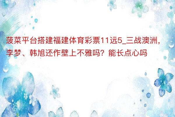 菠菜平台搭建福建体育彩票11远5_三战澳洲，李梦、韩旭还作壁上不雅吗？能长点心吗