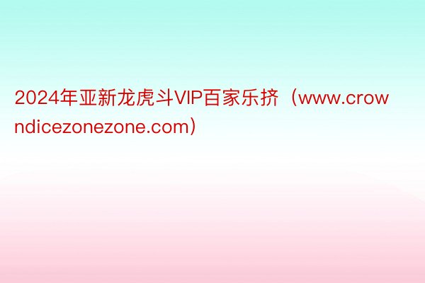 2024年亚新龙虎斗VIP百家乐挤（www.crowndicezonezone.com）