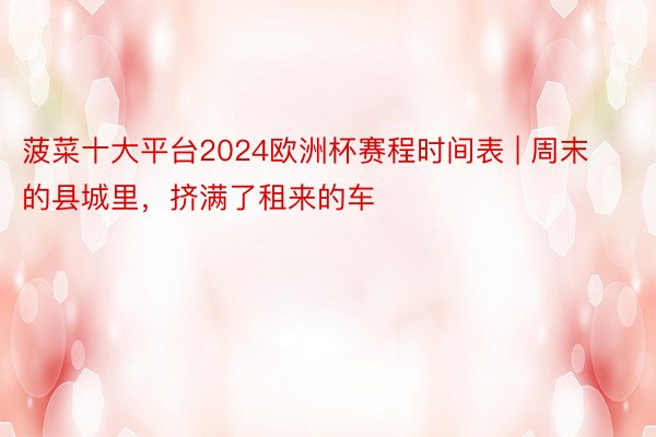 菠菜十大平台2024欧洲杯赛程时间表 | 周末的县城里，挤满了租来的车