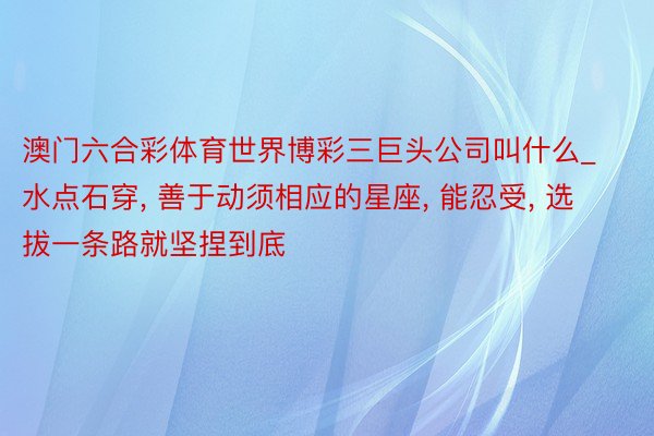 澳门六合彩体育世界博彩三巨头公司叫什么_水点石穿, 善于动须相应的星座, 能忍受, 选拔一条路就坚捏到底