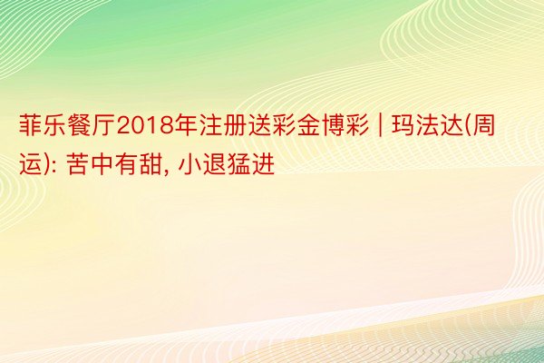 菲乐餐厅2018年注册送彩金博彩 | 玛法达(周运): 苦中有甜, 小退猛进