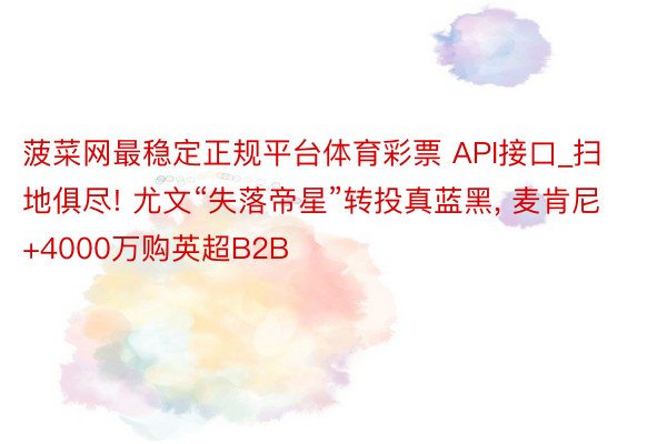 菠菜网最稳定正规平台体育彩票 API接口_扫地俱尽! 尤文“失落帝星”转投真蓝黑， 麦肯尼+4000万购英超B2B