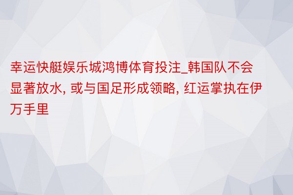 幸运快艇娱乐城鸿博体育投注_韩国队不会显著放水, 或与国足形成领略, 红运掌执在伊万手里