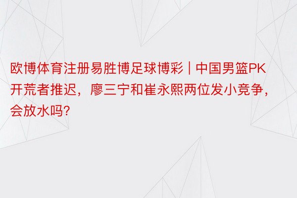 欧博体育注册易胜博足球博彩 | 中国男篮PK开荒者推迟，廖三宁和崔永熙两位发小竞