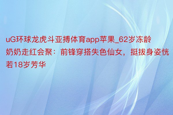 uG环球龙虎斗亚搏体育app苹果_62岁冻龄奶奶走红会聚：前锋穿搭失色仙女，挺拔身姿恍若18岁芳华