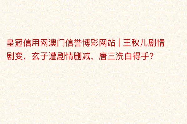 皇冠信用网澳门信誉博彩网站 | 王秋儿剧情剧变，玄子遭剧情删减，唐三洗白得手？