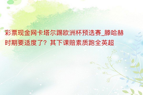 彩票现金网卡塔尔踢欧洲杯预选赛_滕哈赫时期要适度了？其下课赔素质跑全英超