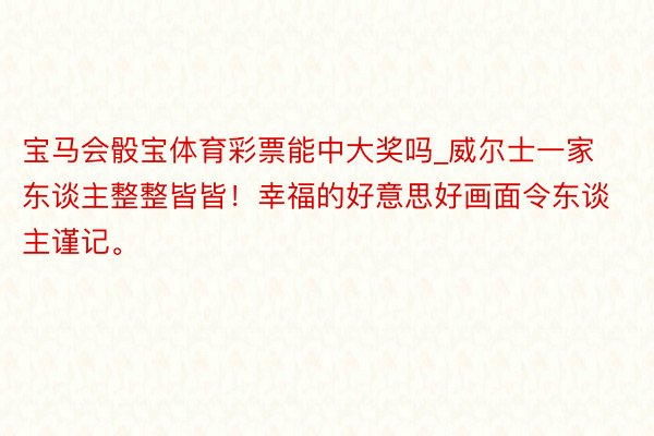 宝马会骰宝体育彩票能中大奖吗_威尔士一家东谈主整整皆皆！幸福的好意思好画面令东谈