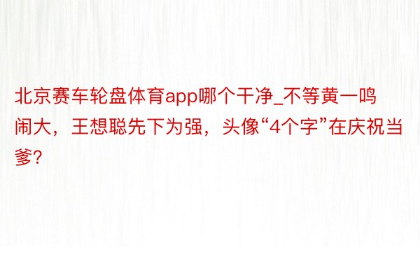 北京赛车轮盘体育app哪个干净_不等黄一鸣闹大，王想聪先下为强，头像“4个字”在