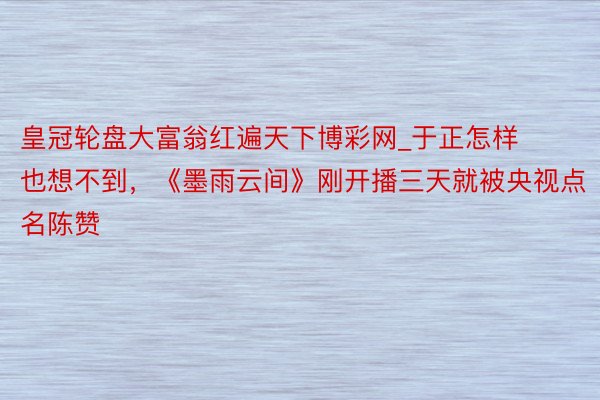 皇冠轮盘大富翁红遍天下博彩网_于正怎样也想不到，《墨雨云间》刚开播三天就被央视点