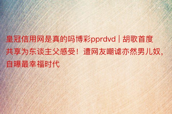 皇冠信用网是真的吗博彩pprdvd | 胡歌首度共享为东谈主父感受！遭网友嘲谑亦