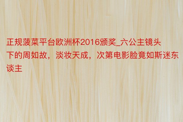 正规菠菜平台欧洲杯2016颁奖_六公主镜头下的周如故，淡妆天成，次第电影脸竟如斯