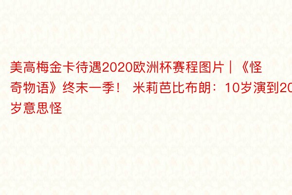 美高梅金卡待遇2020欧洲杯赛程图片 | 《怪奇物语》终末一季！ 米莉芭比布朗：