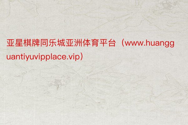 亚星棋牌同乐城亚洲体育平台（www.huangguantiyuvipplace.