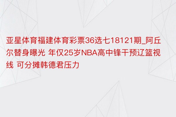 亚星体育福建体育彩票36选七18121期_阿丘尔替身曝光 年仅25岁NBA高中锋