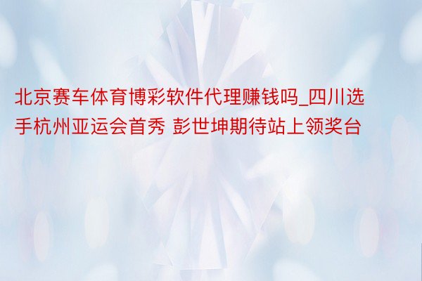 北京赛车体育博彩软件代理赚钱吗_四川选手杭州亚运会首秀 彭世坤期待站上领奖台