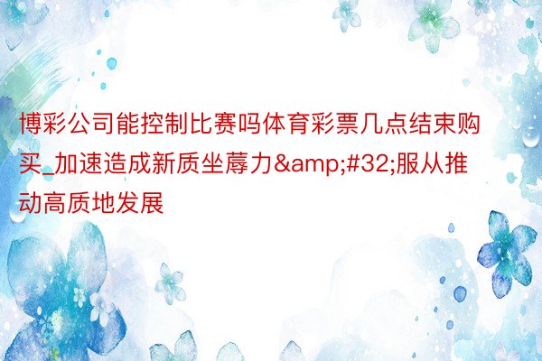 博彩公司能控制比赛吗体育彩票几点结束购买_加速造成新质坐蓐力&#32;服