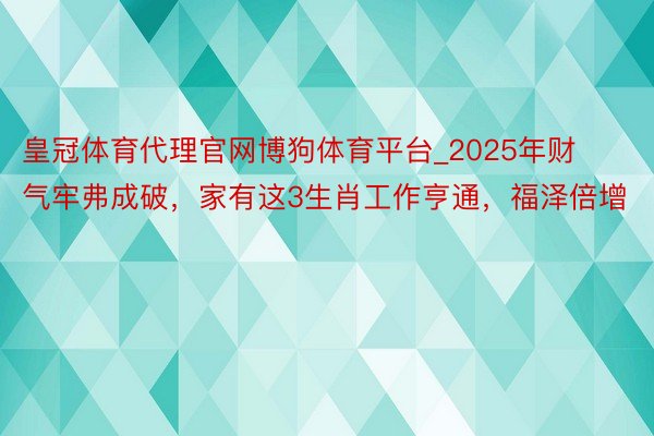 皇冠体育代理官网博狗体育平台_2025年财气牢弗成破，家有这3生肖工作亨通，福泽