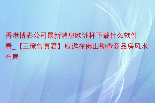 香港博彩公司最新消息欧洲杯下载什么软件看_【三僚曾真君】应邀在佛山勘查商品房风水