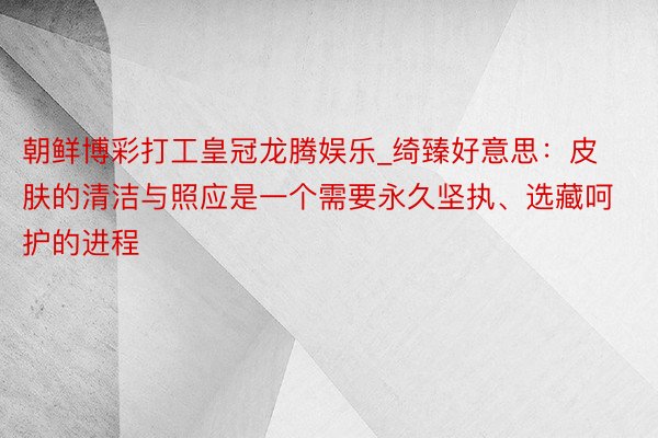 朝鲜博彩打工皇冠龙腾娱乐_绮臻好意思：皮肤的清洁与照应是一个需要永久坚执、选藏呵