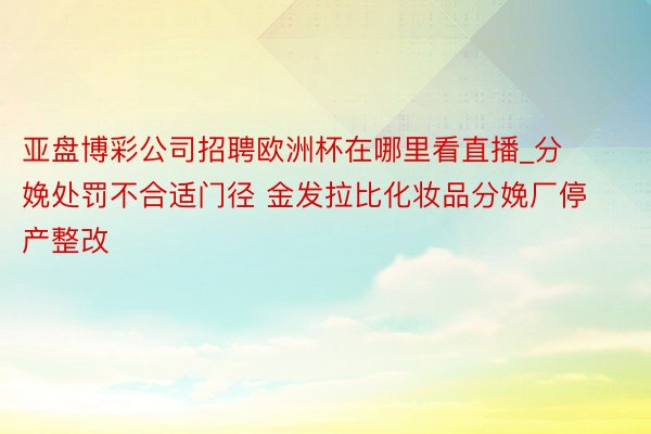 亚盘博彩公司招聘欧洲杯在哪里看直播_分娩处罚不合适门径 金发拉比化妆品分娩厂停产