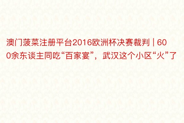 澳门菠菜注册平台2016欧洲杯决赛裁判 | 600余东谈主同吃“百家宴”，武汉这